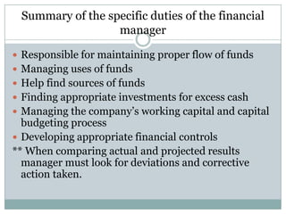 Summary of the specific duties of the financial
manager
 Responsible for maintaining proper flow of funds
 Managing uses of funds
 Help find sources of funds
 Finding appropriate investments for excess cash
 Managing the company’s working capital and capital

budgeting process
 Developing appropriate financial controls
** When comparing actual and projected results
manager must look for deviations and corrective
action taken.

 