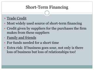 Short-Term Financing
 Trade Credit
 Most widely used source of short-term financing
 Credit given by suppliers for the purchases the firm

makes from these suppliers
• Family and friends
 For funds needed for a short time
 Extra risk: If business goes sour, not only is there
loss of business but loss of relationships too!

 