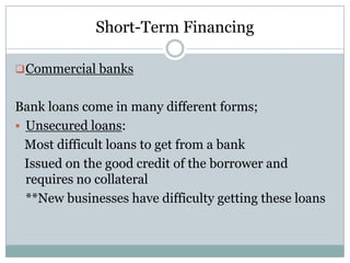 Short-Term Financing
 Commercial banks

Bank loans come in many different forms;
 Unsecured loans:
Most difficult loans to get from a bank
Issued on the good credit of the borrower and
requires no collateral
**New businesses have difficulty getting these loans

 