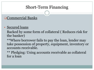 Short-Term Financing
Commercial Banks
 Secured loans

Backed by some form of collateral ( Reduces risk for
the banker)
**Where borrower fails to pay the loan, lender may
take possession of property, equipment, inventory or
accounts receivable.
** Pledging: Using accounts receivable as collateral
for a loan

 