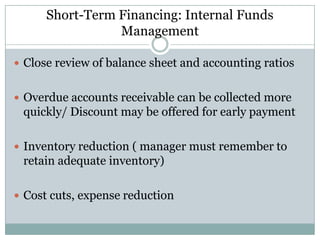 Short-Term Financing: Internal Funds
Management
 Close review of balance sheet and accounting ratios
 Overdue accounts receivable can be collected more

quickly/ Discount may be offered for early payment
 Inventory reduction ( manager must remember to

retain adequate inventory)
 Cost cuts, expense reduction

 