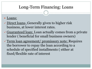 Long-Term Financing: Loans
 Loans:
 Direct loans- Generally given to higher risk

business, at lower interest rates.
 Guaranteed loan: Loan actually comes from a private
lender ( beneficial for small business owners)
 Term loan agreement/ promissory note: Requires
the borrower to repay the loan according to a
schedule of specified installments ( either at
fixed/flexible rate of interest

 