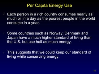 Per Capita Energy Use Each person in a rich country consumes nearly as much oil in a day as the poorest people in the world consume in a year. Some countries such as Norway, Denmark and Japan have a much higher standard of living than the U.S. but use half as much energy. This suggests that we could keep our standard of living while conserving energy. 