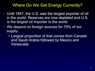Where Do We Get Energy Currently? Until 1947, the U.S. was the largest exporter of oil in the world. Reserves are now depleted and U.S. is the largest oil importer in the world. We depend on foreign sources for 75% of our supply. Largest proportion of that comes from Canada and Saudi Arabia followed by Mexico and Venezuela 