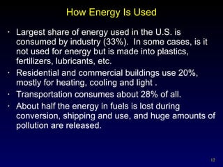 How Energy Is Used Largest share of energy used in the U.S. is consumed by industry (33%).  In some cases, is it not used for energy but is made into plastics, fertilizers, lubricants, etc. Residential and commercial buildings use 20%, mostly for heating, cooling and light . Transportation consumes about 28% of all. About half the energy in fuels is lost during conversion, shipping and use, and huge amounts of pollution are released. 