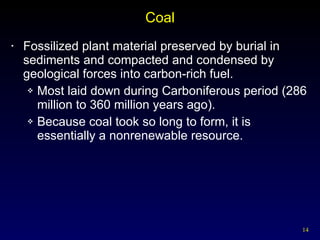 Coal Fossilized plant material preserved by burial in sediments and compacted and condensed by geological forces into carbon-rich fuel. Most laid down during Carboniferous period (286 million to 360 million years ago). Because coal took so long to form, it is essentially a nonrenewable resource. 
