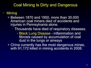 Coal Mining Is Dirty and Dangerous Mining Between 1870 and 1950, more than 30,000 American coal miners died of accidents and injuries in Pennsylvania alone. Thousands have died of respiratory diseases. Black Lung Disease  - inflammation and fibrosis caused by accumulation of coal dust in the lungs or airways China currently has the most dangerous mines, with 91,172 killed in mining accidents in 2008. 