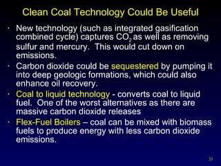 Clean Coal Technology Could Be Useful New technology (such as integrated gasification combined cycle) captures CO 2  as well as removing sulfur and mercury.  This would cut down on emissions. Carbon dioxide could be  sequestered  by pumping it into deep geologic formations, which could also enhance oil recovery. Coal to liquid technology  - converts coal to liquid fuel.  One of the worst alternatives as there are massive carbon dioxide releases Flex-Fuel Boilers  – coal can be mixed with biomass fuels to produce energy with less carbon dioxide emissions. 