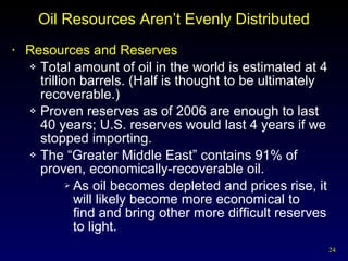 Oil Resources Aren’t Evenly Distributed Resources and Reserves Total amount of oil in the world is estimated at 4 trillion barrels. (Half is thought to be ultimately recoverable.) Proven reserves as of 2006 are enough to last 40 years; U.S. reserves would last 4 years if we stopped importing. The “Greater Middle East” contains 91% of proven, economically-recoverable oil. As oil becomes depleted and prices rise, it will likely become more economical to  find and bring other more difficult reserves to light. 