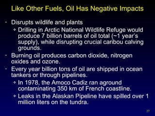 Like Other Fuels, Oil Has Negative Impacts Disrupts wildlife and plants Drilling in Arctic National Wildlife Refuge would produce 7 billion barrels of oil total (~1 year’s supply), while disrupting crucial caribou calving grounds. Burning oil produces carbon dioxide, nitrogen oxides and ozone. Every year billion tons of oil are shipped in ocean tankers or through pipelines. In 1978, the Amoco Cadiz ran aground contaminating 350 km of French coastline. Leaks in the Alaskan Pipeline have spilled over 1 million liters on the tundra. 