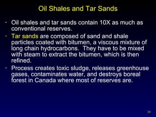Oil Shales and Tar Sands Oil shales and tar sands contain 10X as much as conventional reserves. Tar sands  are composed of sand and shale particles coated with bitumen, a viscous mixture of long chain hydrocarbons.  They have to be mixed with steam to extract the bitumen, which is then refined. Process creates toxic sludge, releases greenhouse gases, contaminates water, and destroys boreal forest in Canada where most of reserves are. 