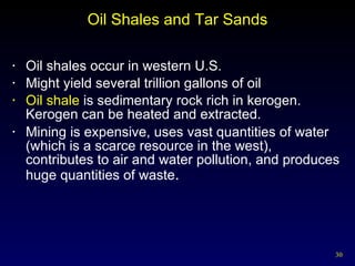 Oil Shales and Tar Sands Oil shales occur in western U.S. Might yield several trillion gallons of oil Oil shale  is sedimentary rock rich in kerogen.  Kerogen can be heated and extracted. Mining is expensive, uses vast quantities of water (which is a scarce resource in the west), contributes to air and water pollution, and produces huge quantities of waste . 