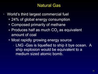 Natural Gas World’s third largest commercial fuel 24% of global energy consumption Composed primarily of methane Produces half as much CO 2  as equivalent amount of coal Most rapidly growing energy source LNG -Gas is liquefied to ship it bye ocean.  A ship explosion would be equivalent to a medium sized atomic bomb. 