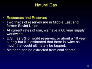 Natural Gas Resources and Reserves Two thirds of reserves are in Middle East and former Soviet Union. At current rates of use, we have a 60 year supply worldwide. U.S. has 3% of world reserves, or about a 10 year supply but it is estimated that there is twice as much that could ultimately be tapped. Methane can be extracted from coal seams. 