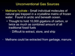 Unconventional Gas Sources Methane hydrate  - Small individual molecules of natural gas trapped in a crystalline matrix of frozen water.  Found in arctic and beneath ocean. Thought to hold 10,000 gigatons of carbon, or twice as much as combined amount of all traditional fossil fuels Difficult to extract, store, and ship Methane could be extracted from garbage, manure. 