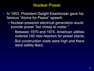 Nuclear Power In 1953, President Dwight Eisenhower gave his famous “Atoms for Peace” speech. Nuclear-powered electrical generators would provide power “too cheap to meter.” Between 1970 and 1974, American utilities ordered 140 new reactors for power plants. But construction costs were high and there were safety fears. 