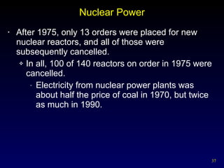 Nuclear Power After 1975, only 13 orders were placed for new nuclear reactors, and all of those were subsequently cancelled. In all, 100 of 140 reactors on order in 1975 were cancelled. Electricity from nuclear power plants was about half the price of coal in 1970, but twice as much in 1990. 