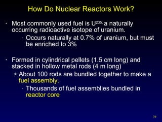 How Do Nuclear Reactors Work? Most commonly used fuel is U 235,  a naturally occurring radioactive isotope of uranium. Occurs naturally at 0.7% of uranium, but must be enriched to 3% Formed in cylindrical pellets (1.5 cm long) and stacked in hollow metal rods (4 m long) About 100 rods are bundled together to make a  fuel assembly. Thousands of fuel assemblies bundled in  reactor core 