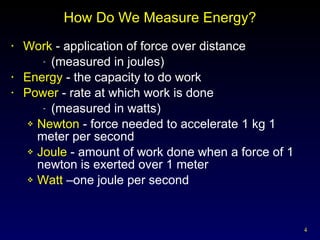 How Do We Measure Energy? Work  - application of force over distance  (measured in joules) Energy  - the capacity to do work Power  - rate at which work is done  (measured in watts) Newton  - force needed to accelerate 1 kg 1 meter per second Joule  - amount of work done when a force of 1 newton is exerted over 1 meter Watt  –one joule per second 