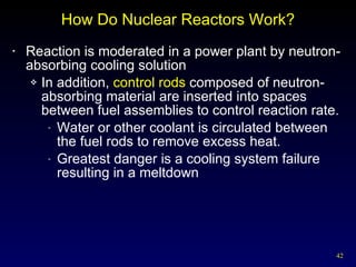 How Do Nuclear Reactors Work? Reaction is moderated in a power plant by neutron-absorbing cooling solution In addition,  control rods  composed of neutron-absorbing material are inserted into spaces between fuel assemblies to control reaction rate. Water or other coolant is circulated between the fuel rods to remove excess heat. Greatest danger is a cooling system failure resulting in a meltdown 