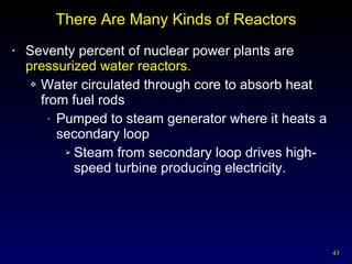 There Are Many Kinds of Reactors Seventy percent of nuclear power plants are  pressurized water reactors. Water circulated through core to absorb heat from fuel rods Pumped to steam generator where it heats a secondary loop Steam from secondary loop drives high-speed turbine producing electricity. 
