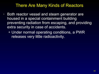 There Are Many Kinds of Reactors Both reactor vessel and steam generator are housed in a special containment building preventing radiation from escaping, and providing extra security in case of accidents. Under normal operating conditions, a PWR releases very little radioactivity. 
