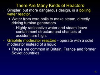 There Are Many Kinds of Reactors Simpler, but more dangerous design, is a  boiling water reactor . Water from core boils to make steam, directly driving turbine generators Highly radioactive water and steam leave containment structure and chances of accident are high. Graphite moderator reactors  - operate with a solid moderator instead of a liquid  These are common in Britain, France and former Soviet countries. 