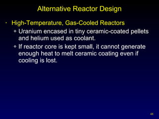 Alternative Reactor Design High-Temperature, Gas-Cooled Reactors Uranium encased in tiny ceramic-coated pellets and helium used as coolant.  If reactor core is kept small, it cannot generate enough heat to melt ceramic coating even if cooling is lost. 