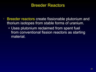 Breeder Reactors Breeder reactors  create fissionable plutonium and thorium isotopes from stable forms of uranium. Uses plutonium reclaimed from spent fuel  from conventional fission reactors as starting material. 
