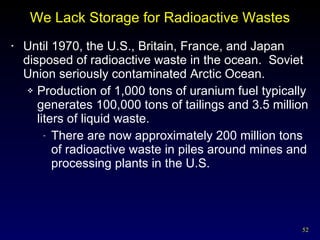 We Lack Storage for Radioactive Wastes Until 1970, the U.S., Britain, France, and Japan disposed of radioactive waste in the ocean.  Soviet Union seriously contaminated Arctic Ocean. Production of 1,000 tons of uranium fuel typically generates 100,000 tons of tailings and 3.5 million liters of liquid waste. There are now approximately 200 million tons of radioactive waste in piles around mines and processing plants in the U.S. 