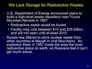 We Lack Storage for Radioactive Wastes U.S. Department of Energy announced plans to build a high-level waste repository near Yucca Mountain Nevada in 1987. Radioactive waste would be buried Facility may cost between $10 and $35 billion, and will not open until at least 2010 Russia has offered to store nuclear waste from other countries at Mayak in Ural Mountains.  An explosion there in 1957 made the area the most radioactive place on earth, so Russians feel it can’t get much worse. 