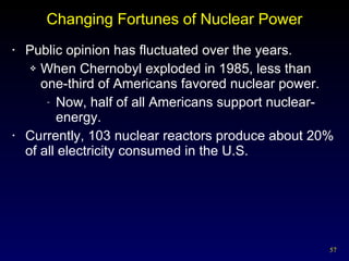 Changing Fortunes of Nuclear Power Public opinion has fluctuated over the years. When Chernobyl exploded in 1985, less than one-third of Americans favored nuclear power. Now, half of all Americans support nuclear-energy. Currently, 103 nuclear reactors produce about 20% of all electricity consumed in the U.S. 