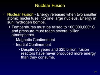 Nuclear Fusion Nuclear Fusion  - Energy released when two smaller atomic nuclei fuse into one large nucleus. Energy in sun, hydrogen bombs. Temperatures must be raised to 100,000,000 o  C and pressure must reach several billion atmospheres. Magnetic Confinement Inertial Confinement Despite 50 years and $25 billion, fusion reactors have never produced more energy than they consume. 