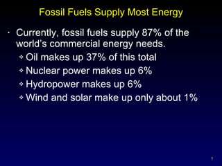 Fossil Fuels Supply Most Energy Currently, fossil fuels supply 87% of the world’s commercial energy needs. Oil makes up 37% of this total Nuclear power makes up 6% Hydropower makes up 6% Wind and solar make up only about 1% 