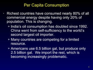 Per Capita Consumption Richest countries have consumed nearly 80% of all commercial energy despite having only 20% of population. This is changing. India’s oil consumption has doubled since 1992.  China went from self-sufficiency to the world’s second largest oil importer. Many countries are competing for a limited resource. Americans use 6.5 billion gal, but produce only 2.5 billion gal.  We import the rest, which is becoming increasingly problematic. 