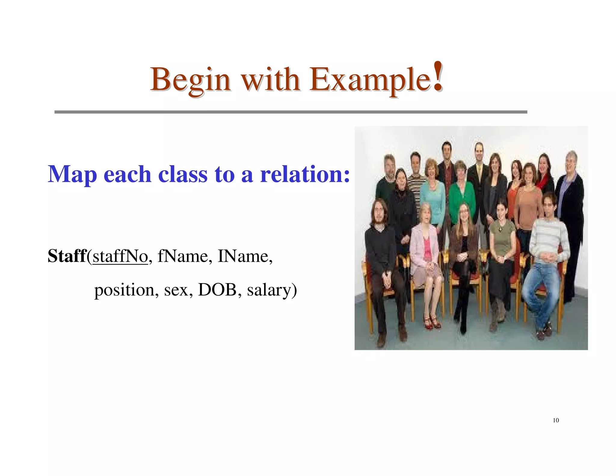 Begin with Example!

Map each class to a relation:


Staff(staffNo, fName, IName,
     position, sex, DOB, salary)




                                   10
 