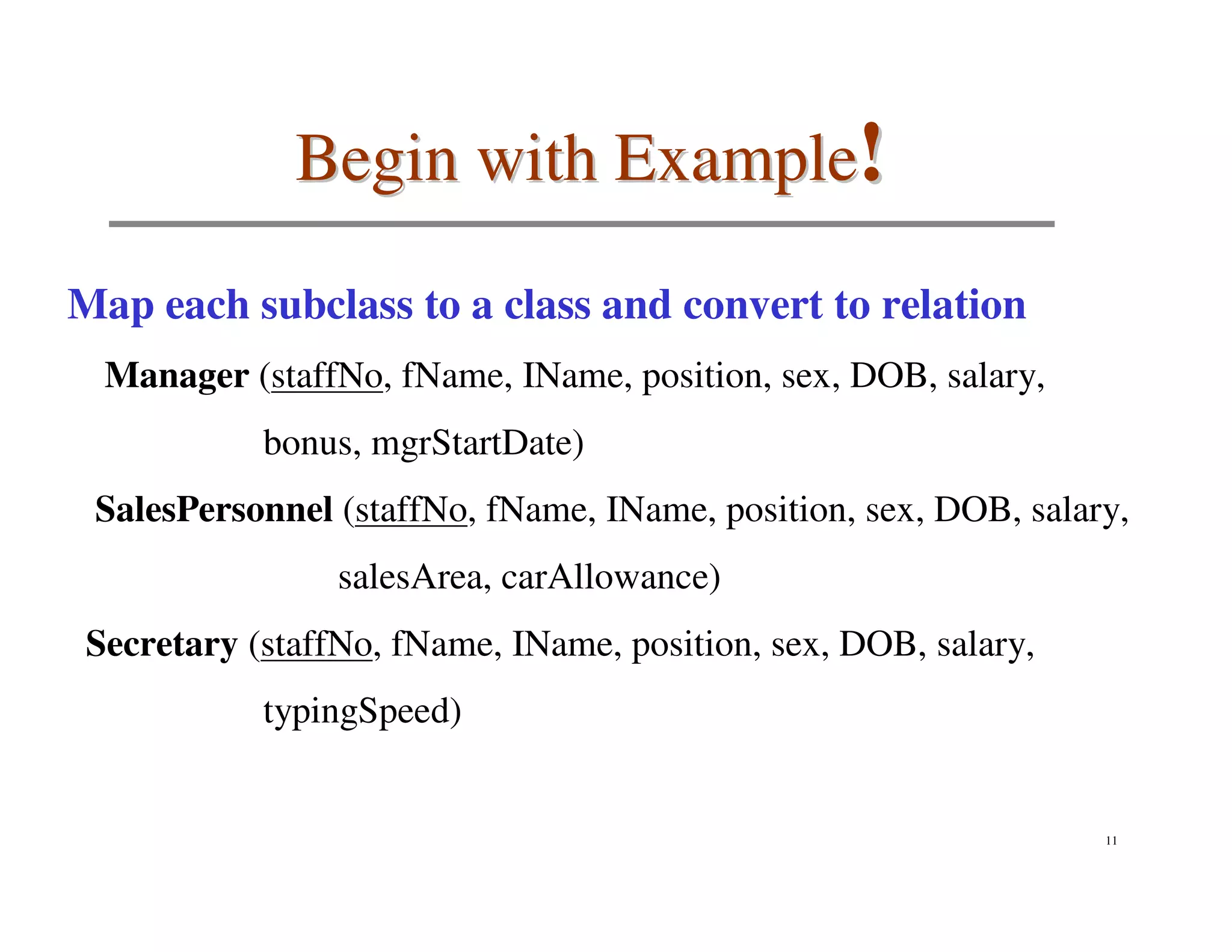 Begin with Example!

Map each subclass to a class and convert to relation
  Manager (staffNo, fName, IName, position, sex, DOB, salary,
            bonus, mgrStartDate)
 SalesPersonnel (staffNo, fName, IName, position, sex, DOB, salary,
                 salesArea, carAllowance)
 Secretary (staffNo, fName, IName, position, sex, DOB, salary,
            typingSpeed)


                                                                 11
 