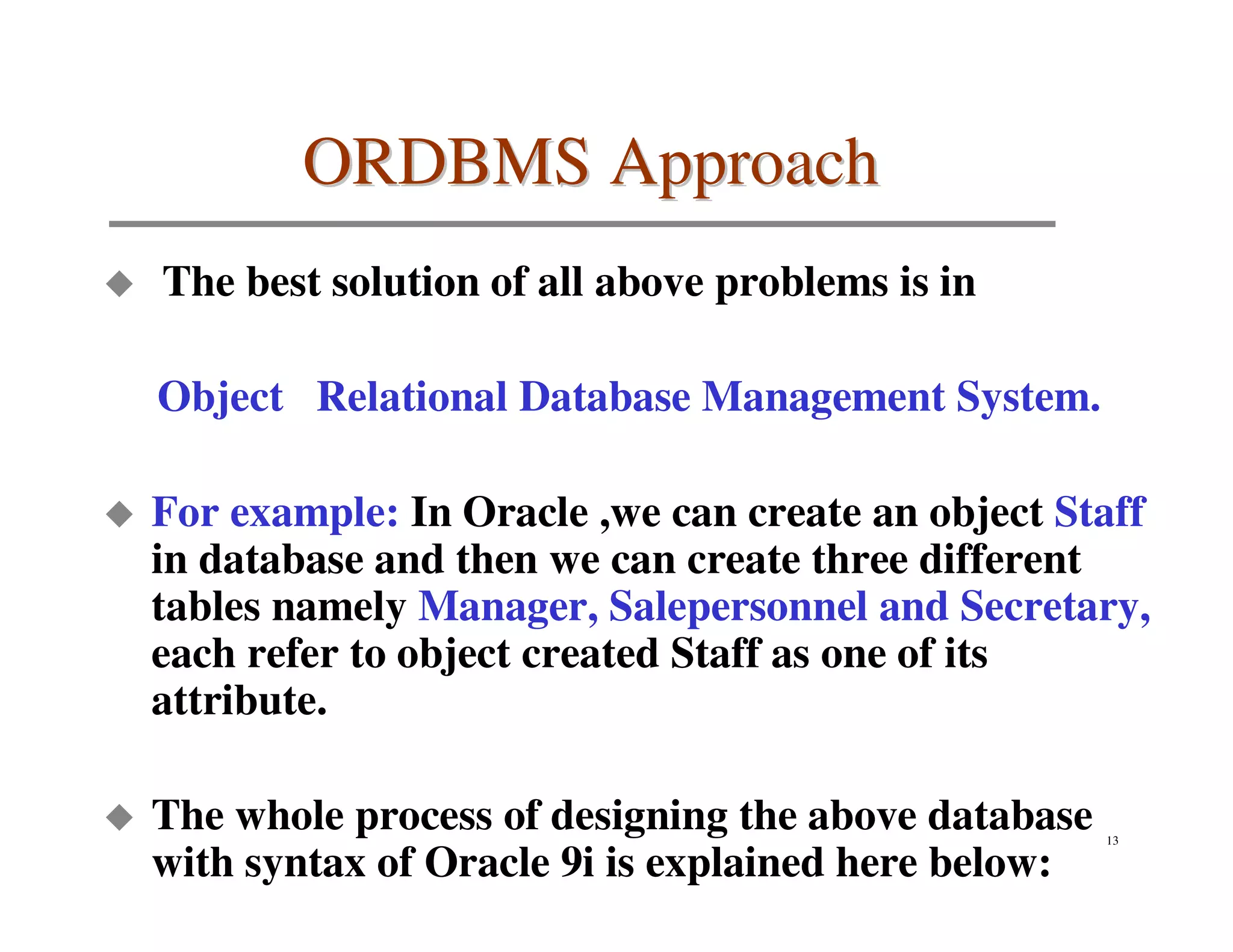 ORDBMS Approach
The best solution of all above problems is in

Object Relational Database Management System.

For example: In Oracle ,we can create an object Staff
in database and then we can create three different
tables namely Manager, Salepersonnel and Secretary,
each refer to object created Staff as one of its
attribute.

The whole process of designing the above database   13

with syntax of Oracle 9i is explained here below:
 