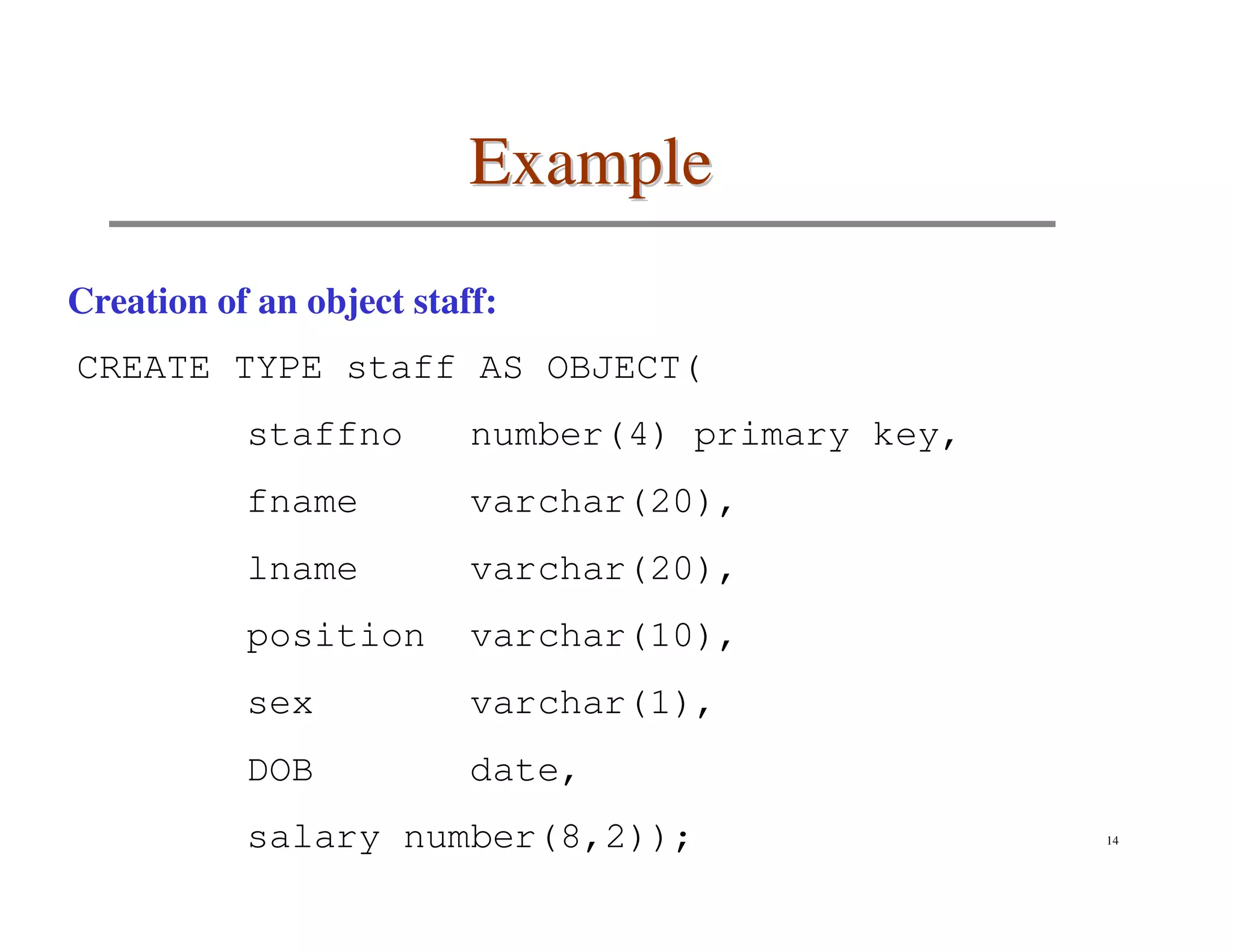 Example
Creation of an object staff:
CREATE TYPE staff AS OBJECT(
           staffno        number(4) primary key,
           fname          varchar(20),
           lname          varchar(20),
           position       varchar(10),
           sex            varchar(1),
           DOB            date,
           salary number(8,2));                    14
 