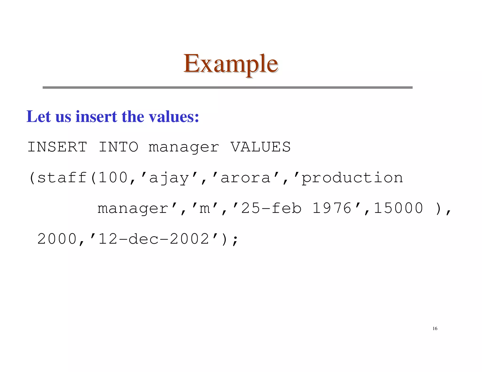 Example
Let us insert the values:
INSERT INTO manager VALUES
(staff(100,’ajay’,’arora’,’production
          manager’,’m’,’25-feb 1976’,15000 ),
 2000,’12-dec-2002’);




                                          16
 