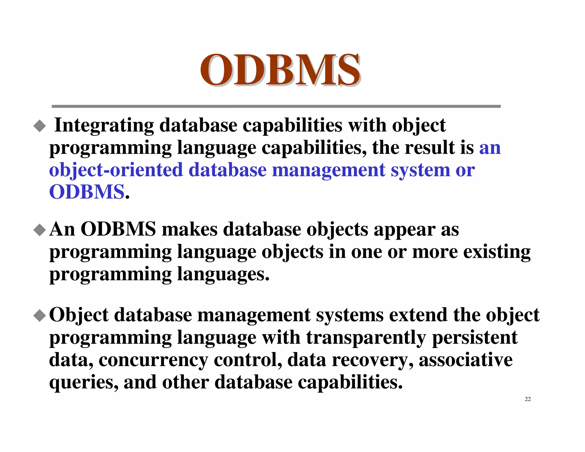 ODBMS
Integrating database capabilities with object
programming language capabilities, the result is an
object-oriented database management system or
ODBMS.
An ODBMS makes database objects appear as
programming language objects in one or more existing
programming languages.
Object database management systems extend the object
programming language with transparently persistent
data, concurrency control, data recovery, associative
queries, and other database capabilities.
                                                      22
 