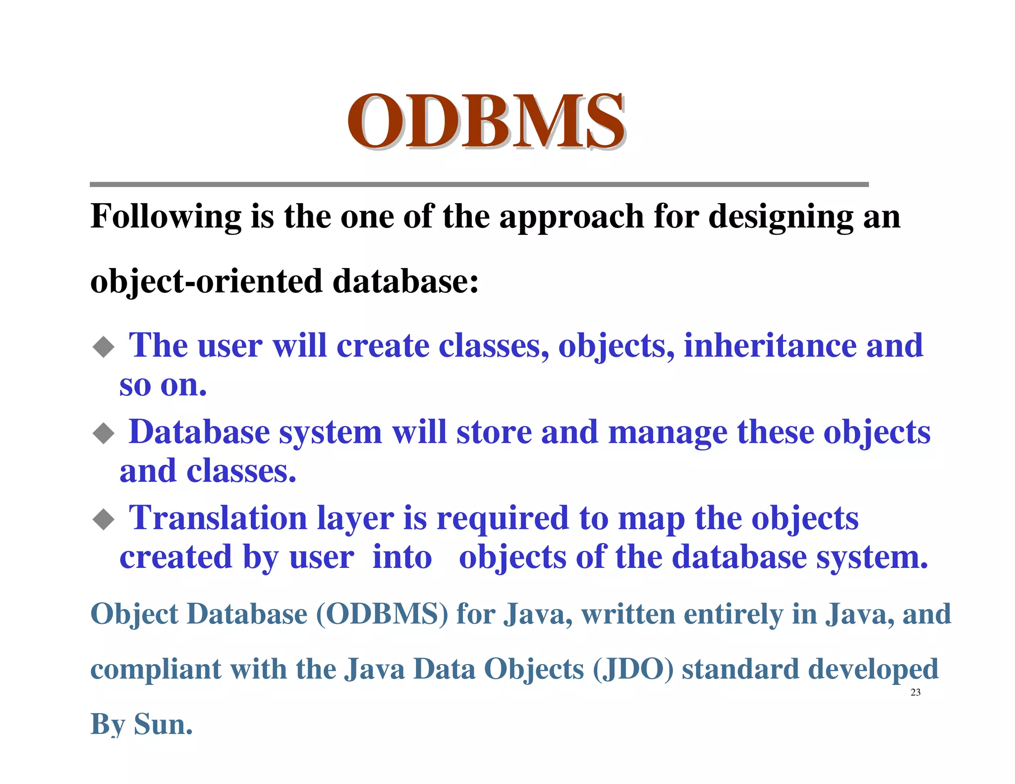 ODBMS
Following is the one of the approach for designing an
object-oriented database:
   The user will create classes, objects, inheritance and
  so on.
   Database system will store and manage these objects
  and classes.
   Translation layer is required to map the objects
  created by user into objects of the database system.
Object Database (ODBMS) for Java, written entirely in Java, and
compliant with the Java Data Objects (JDO) standard developed
                                                           23


By Sun.
 