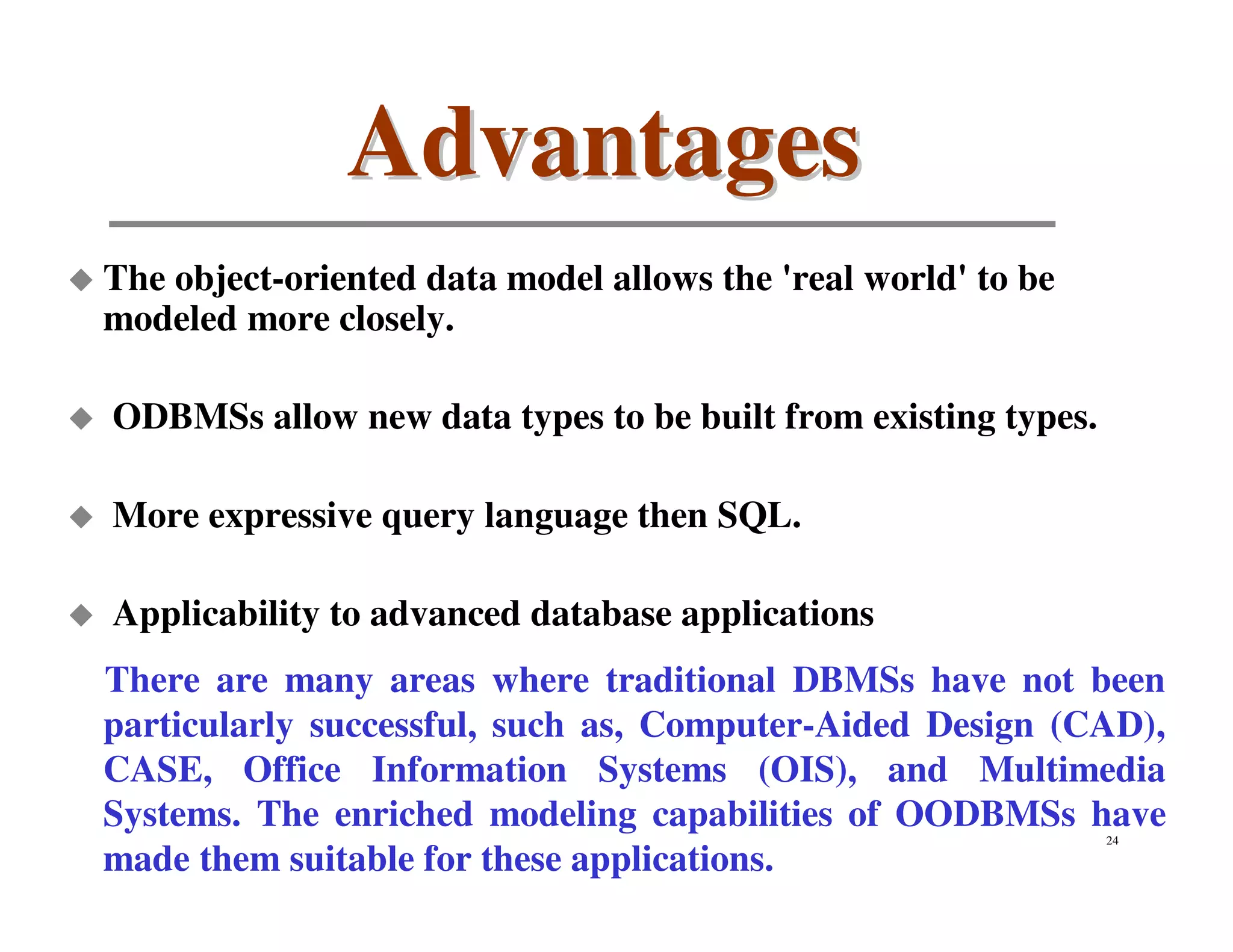 Advantages
The object-oriented data model allows the 'real world' to be
modeled more closely.

ODBMSs allow new data types to be built from existing types.

More expressive query language then SQL.

Applicability to advanced database applications
There are many areas where traditional DBMSs have not been
particularly successful, such as, Computer-Aided Design (CAD),
CASE, Office Information Systems (OIS), and Multimedia
Systems. The enriched modeling capabilities of OODBMSs have    24

made them suitable for these applications.
 