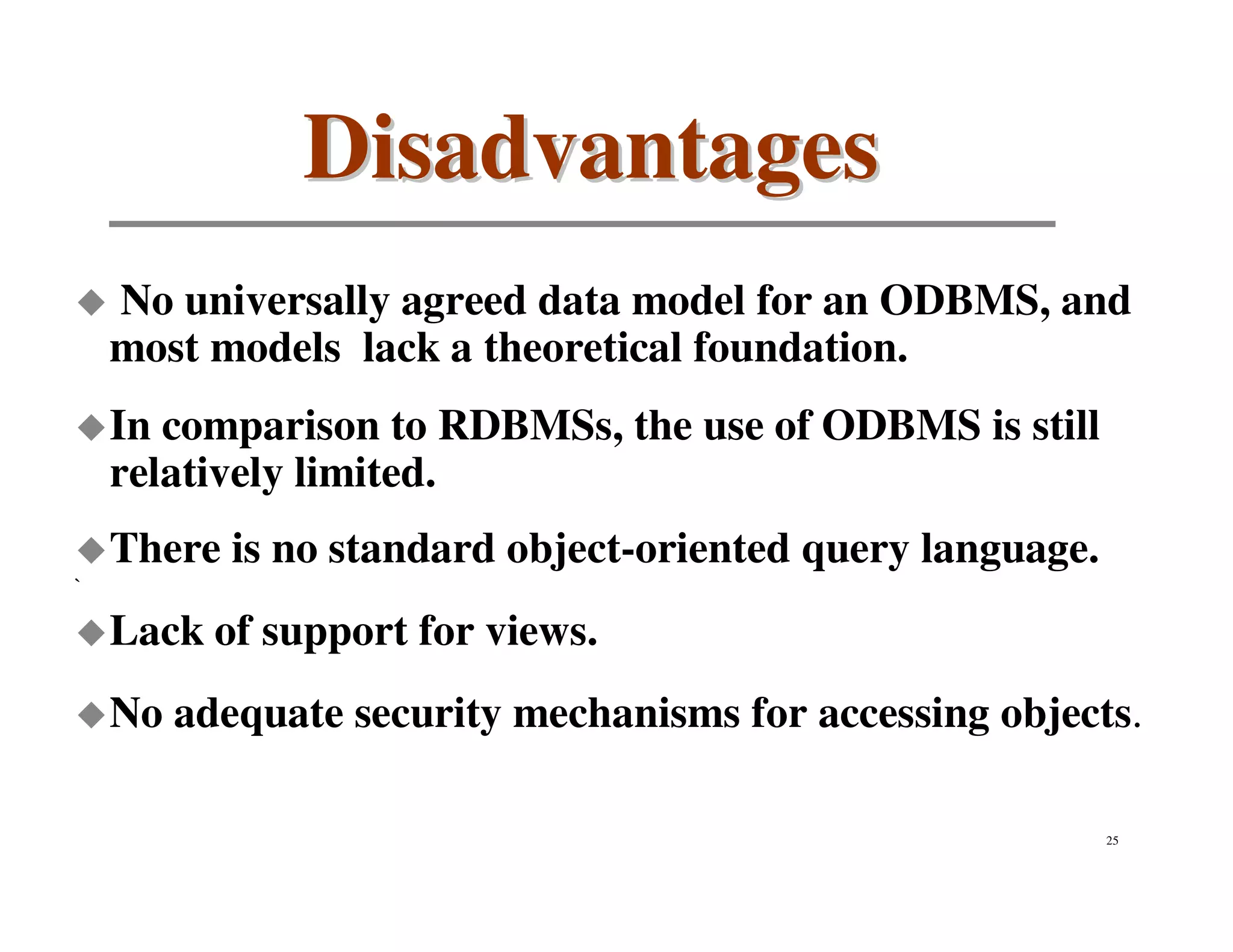 Disadvantages
    No universally agreed data model for an ODBMS, and
    most models lack a theoretical foundation.
    In comparison to RDBMSs, the use of ODBMS is still
    relatively limited.
    There is no standard object-oriented query language.
`

    Lack of support for views.
    No adequate security mechanisms for accessing objects.

                                                           25
 