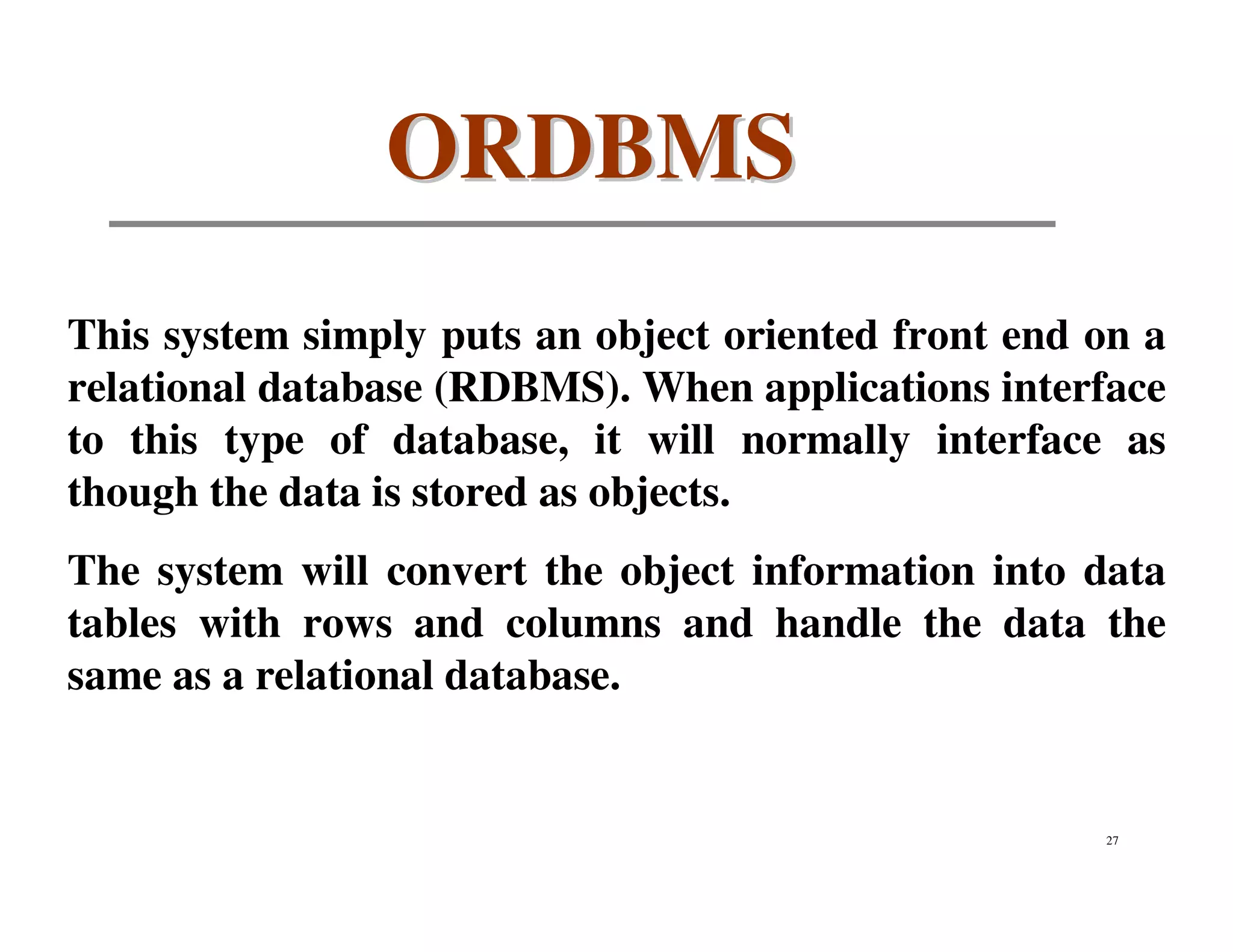 ORDBMS
This system simply puts an object oriented front end on a
relational database (RDBMS). When applications interface
to this type of database, it will normally interface as
though the data is stored as objects.
The system will convert the object information into data
tables with rows and columns and handle the data the
same as a relational database.


                                                     27
 