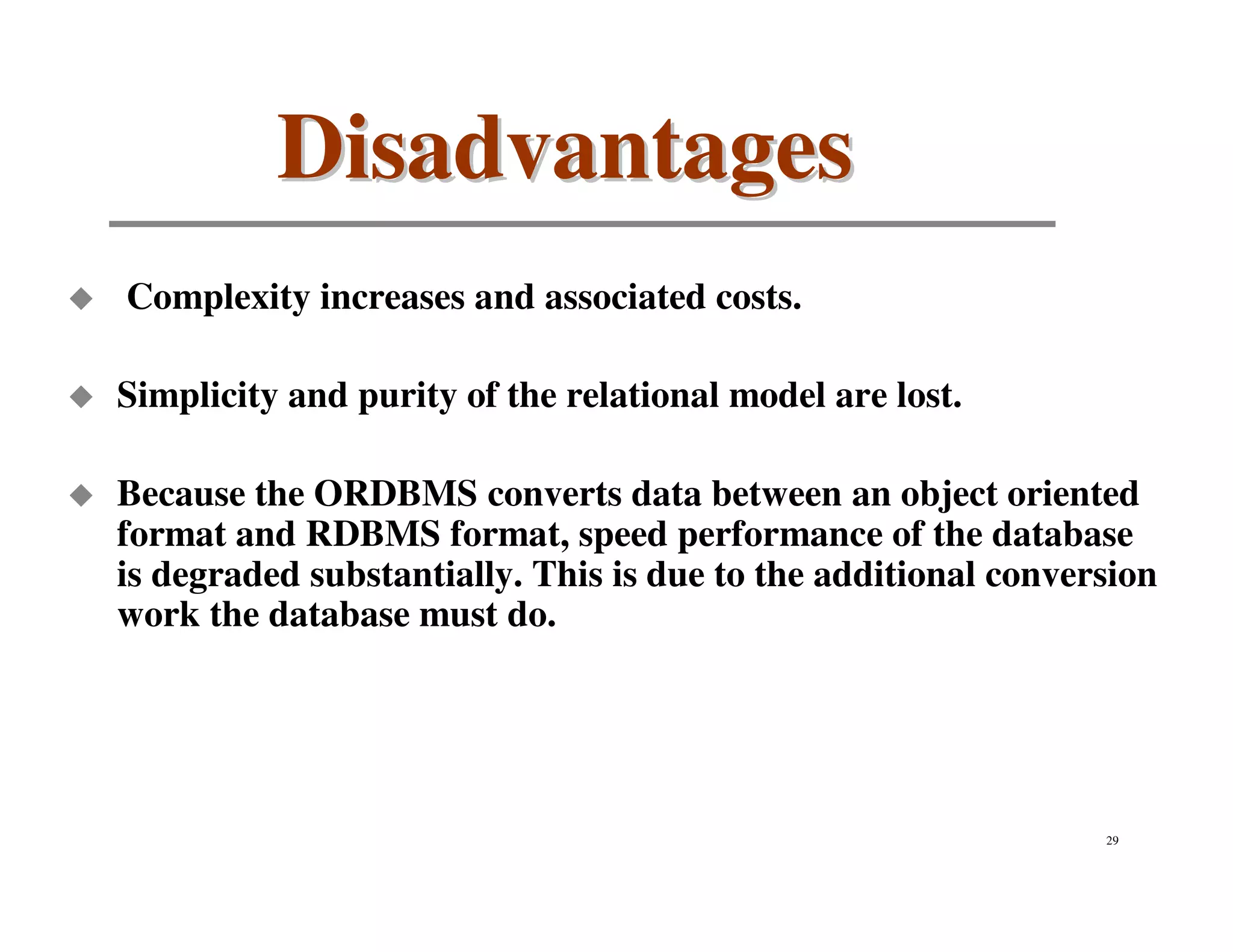 Disadvantages
Complexity increases and associated costs.

Simplicity and purity of the relational model are lost.

Because the ORDBMS converts data between an object oriented
format and RDBMS format, speed performance of the database
is degraded substantially. This is due to the additional conversion
work the database must do.




                                                               29
 