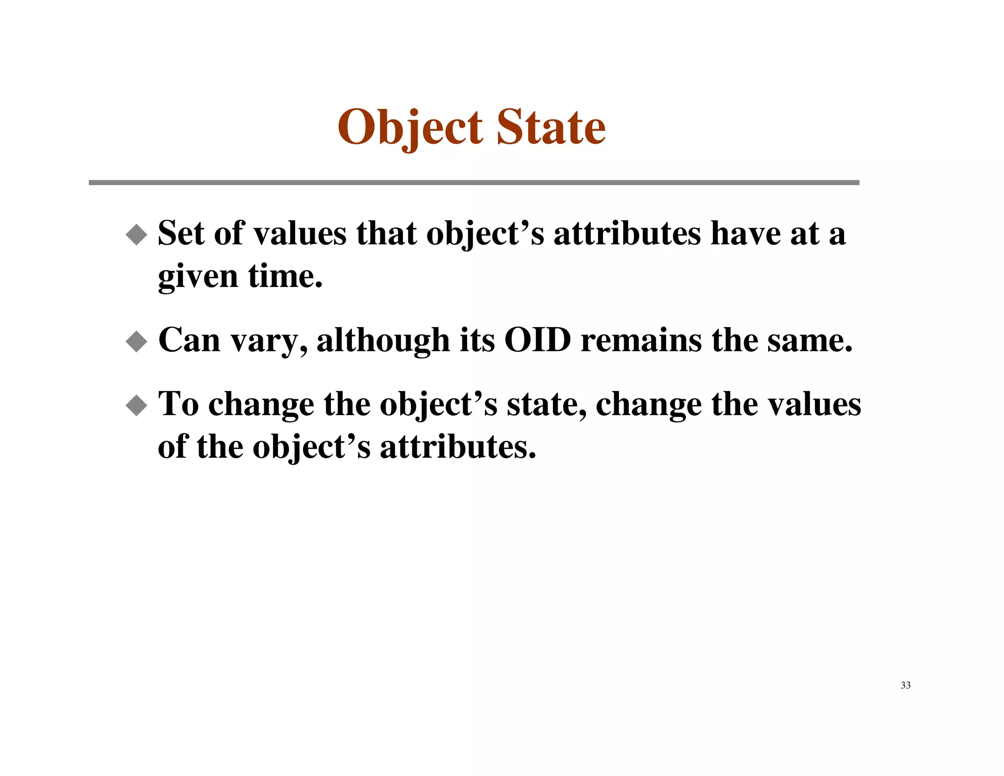 Object State
Set of values that object’s attributes have at a
given time.
Can vary, although its OID remains the same.
To change the object’s state, change the values
of the object’s attributes.




                                                   33
 