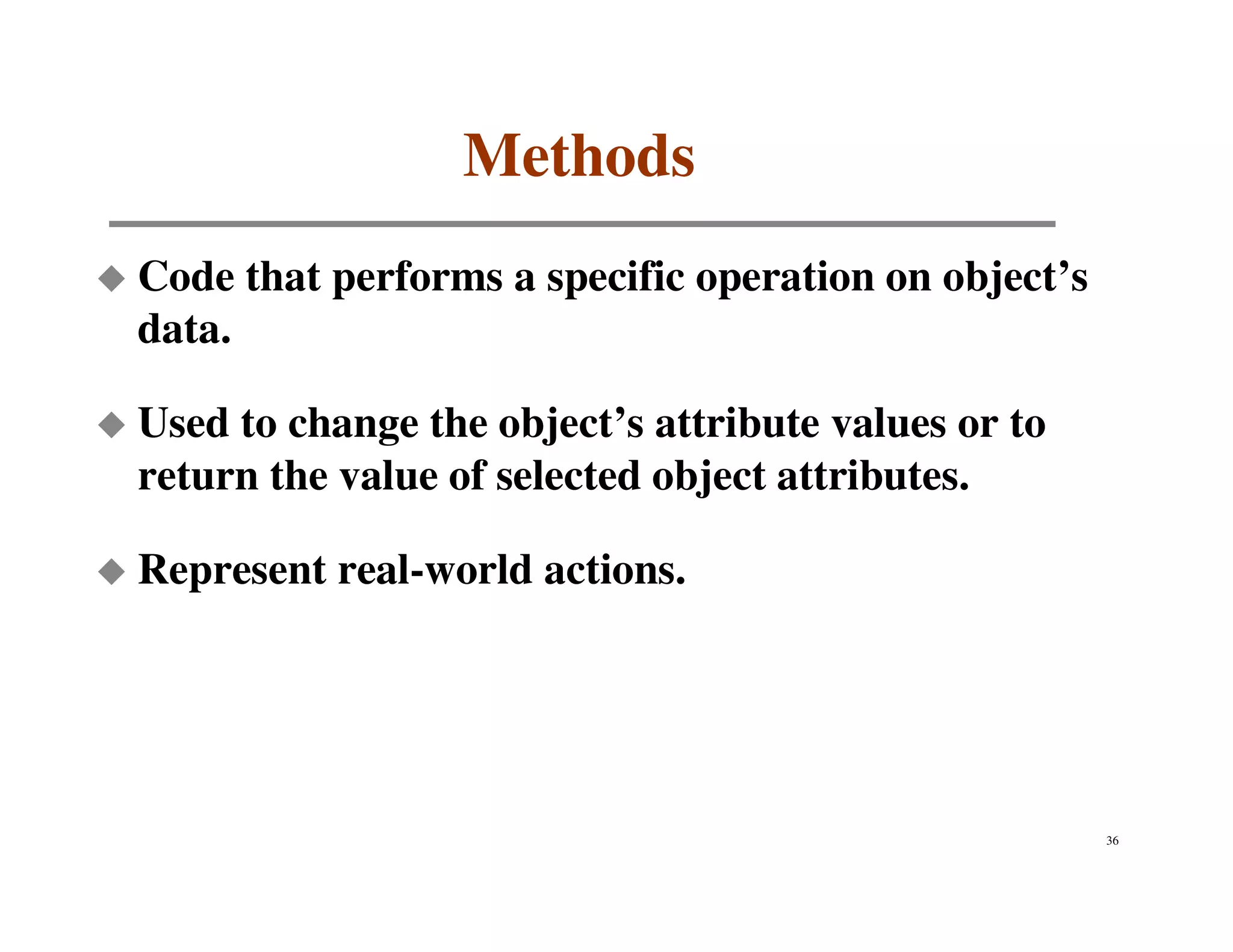 Methods
Code that performs a specific operation on object’s
data.

Used to change the object’s attribute values or to
return the value of selected object attributes.

Represent real-world actions.




                                                      36
 