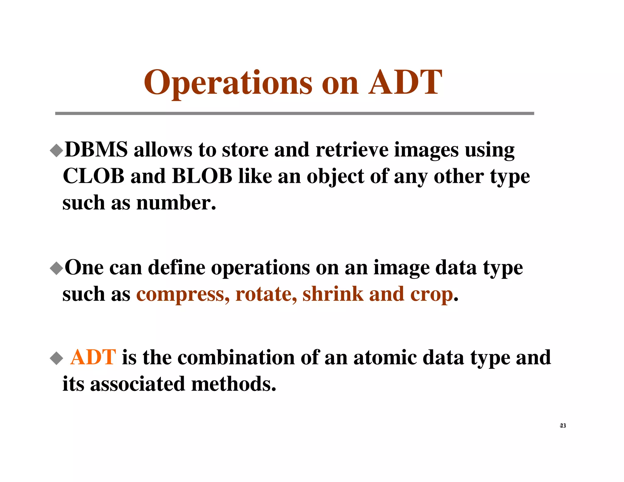 Operations on ADT
DBMS allows to store and retrieve images using
CLOB and BLOB like an object of any other type
such as number.

One can define operations on an image data type
such as compress, rotate, shrink and crop.

 ADT is the combination of an atomic data type and
its associated methods.
                                                     43
                                                     21
 