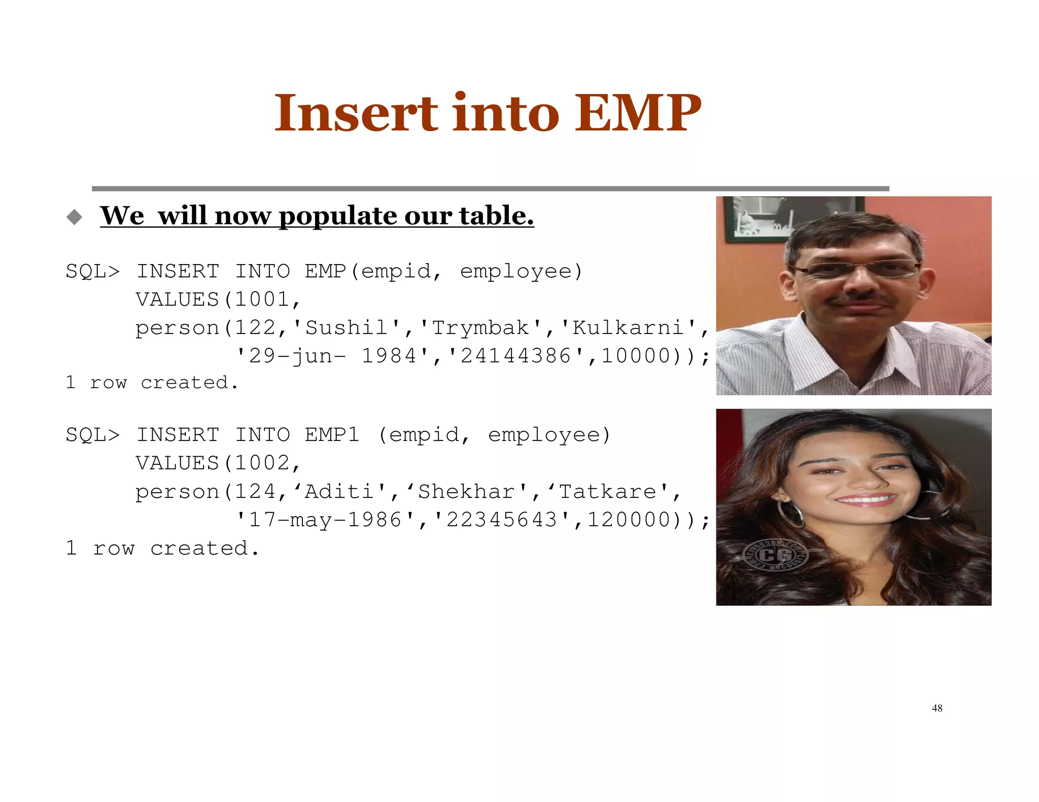 Insert into EMP
  We will now populate our table.

SQL> INSERT INTO EMP(empid, employee)
     VALUES(1001,
     person(122,'Sushil','Trymbak','Kulkarni',
            '29-jun- 1984','24144386',10000));
1 row created.

SQL> INSERT INTO EMP1 (empid, employee)
     VALUES(1002,
     person(124,‘Aditi',‘Shekhar',‘Tatkare',
            '17-may-1986','22345643',120000));
1 row created.




                                                 48
 